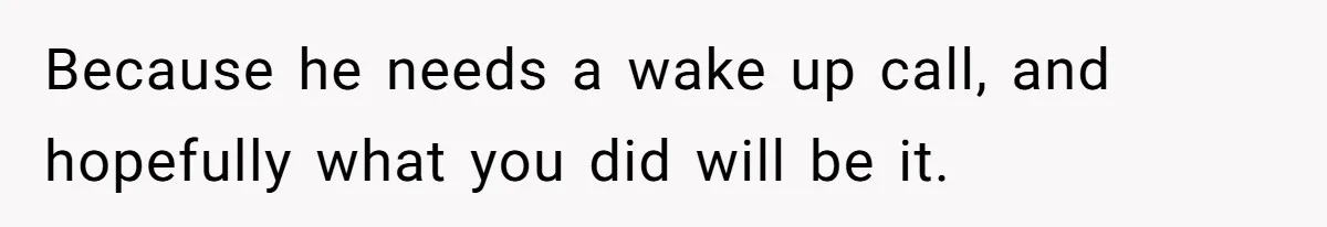 Because he needs a wake up call, and hopefully what you did will be it.