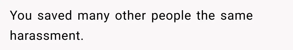 You saved many other people the same harassment.