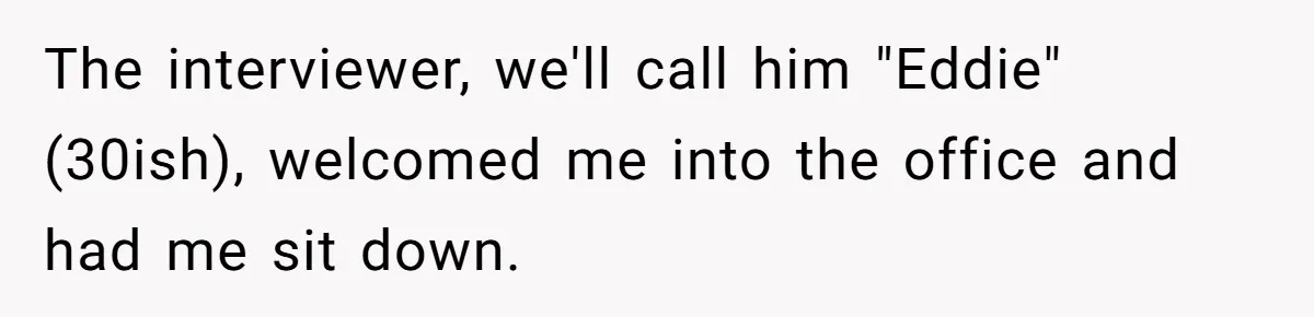 The interviewer, we'll call him "Eddie" (30ish), welcomed me into the office and had me sit down.