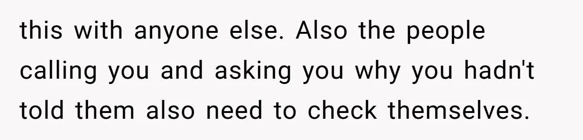 this with anyone else. Also the people calling you and asking you why you hadn't told them also need to check themselves.