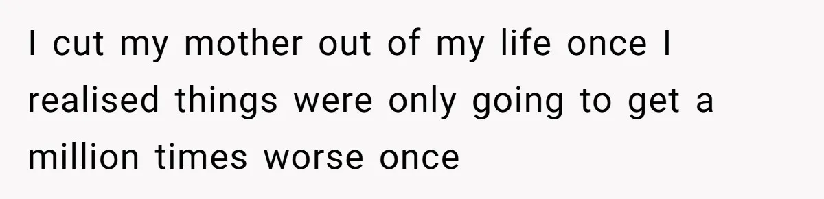 I cut my mother out of my life once I realised things were only going to get a million times worse once