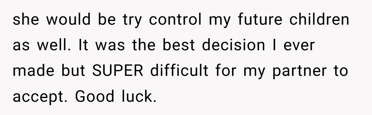 she would be try control my future children as well. It was the best decision I ever made but SUPER difficult for my partner to accept. Good luck.