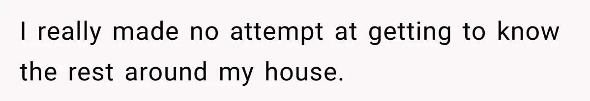 I really made no attempt at getting to know the rest around my house.