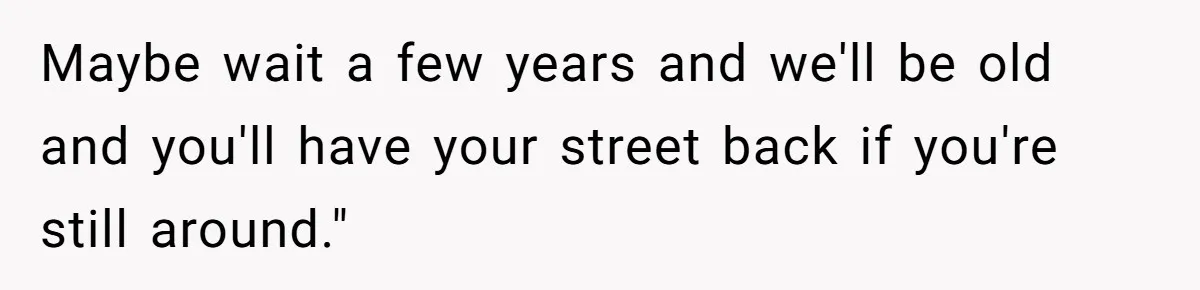 Maybe wait a few years and we'll be old and you'll have your street back if you're still around."