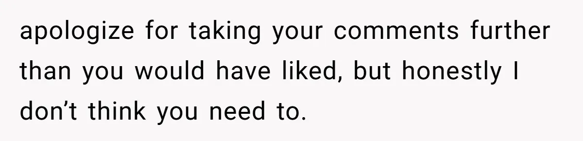 apologize for taking your comments further than you would have liked, but honestly I don’t think you need to.