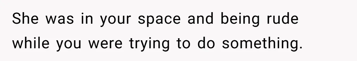 She was in your space and being rude while you were trying to do something.