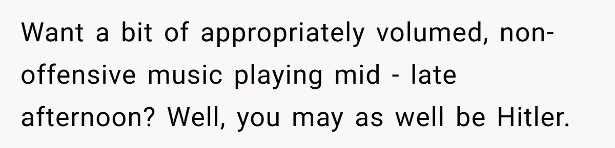 Want a bit of appropriately volumed, non-offensive music playing mid - late afternoon? Well, you may as well be Hitler.