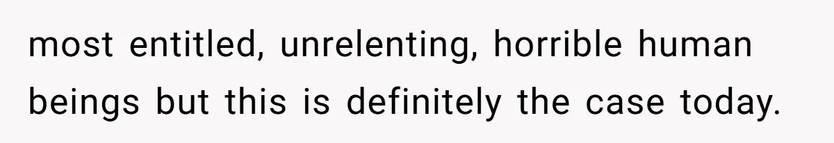most entitled, unrelenting, horrible human beings but this is definitely the case today.