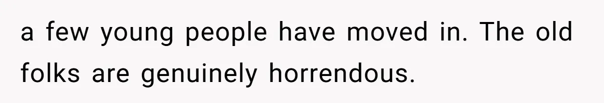 a few young people have moved in. The old folks are genuinely horrendous.