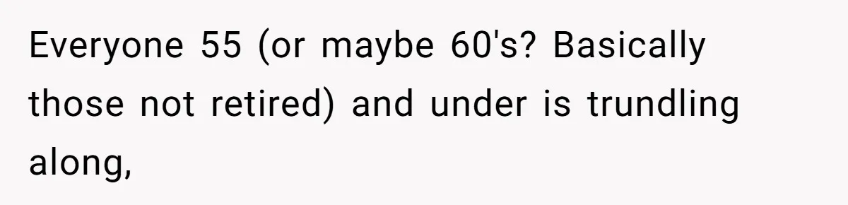 Everyone 55 (or maybe 60's? Basically those not retired) and under is trundling along,
