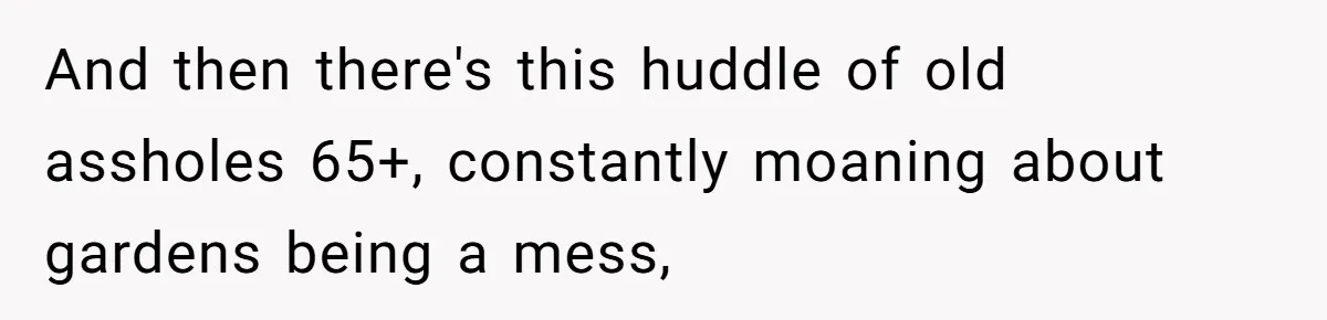 And then there's this huddle of old assholes 65+, constantly moaning about gardens being a mess,