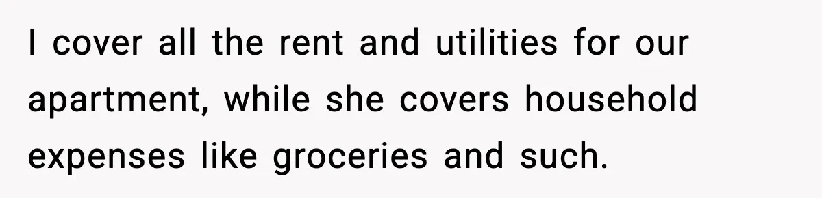 I cover all the rent and utilities for our apartment, while she covers household expenses like groceries and such.