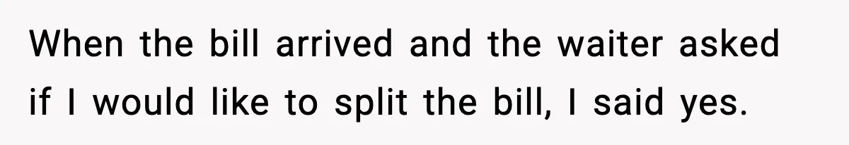 When the bill arrived and the waiter asked if I would like to split the bill, I said yes.