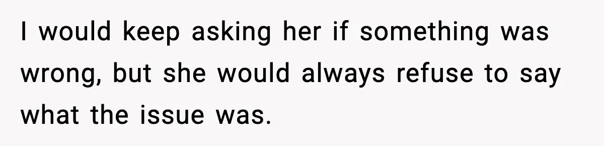 I would keep asking her if something was wrong, but she would always refuse to say what the issue was.