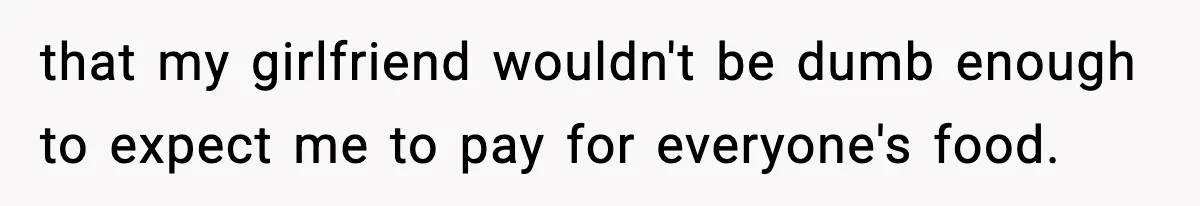 that my girlfriend wouldn't be dumb enough to expect me to pay for everyone's food.