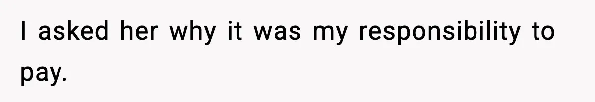 I asked her why it was my responsibility to pay.