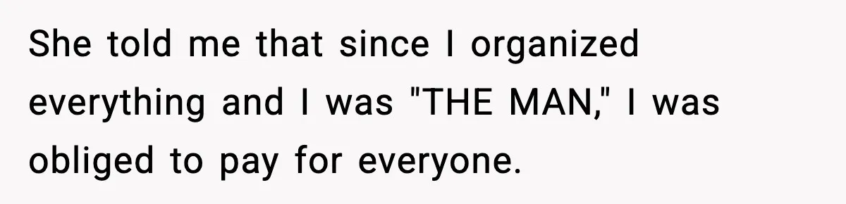 She told me that since I organized everything and I was "THE MAN," I was obliged to pay for everyone.