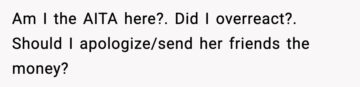Am I the AITA here?. Did I overreact?. Should I apologize/send her friends the money?