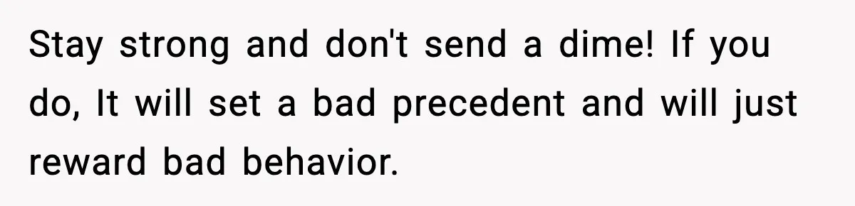 Stay strong and don't send a dime! If you do, It will set a bad precedent and will just reward bad behavior.
