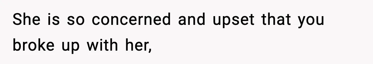 She is so concerned and upset that you broke up with her,