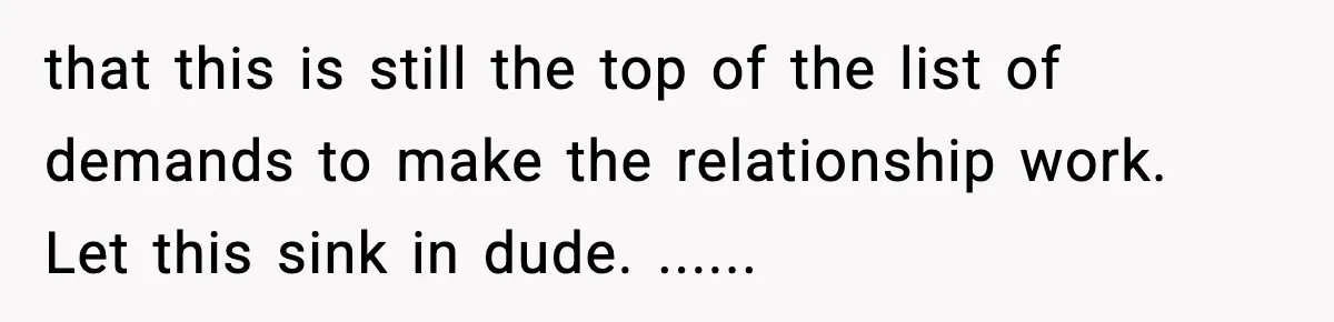 that this is still the top of the list of demands to make the relationship work. Let this sink in dude. ......