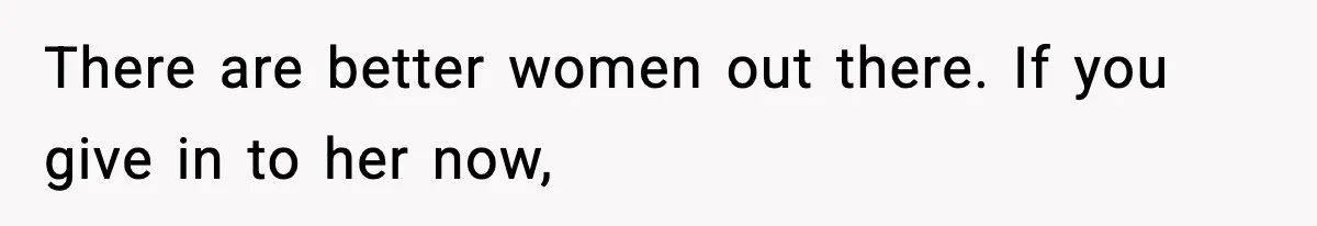 There are better women out there. If you give in to her now,