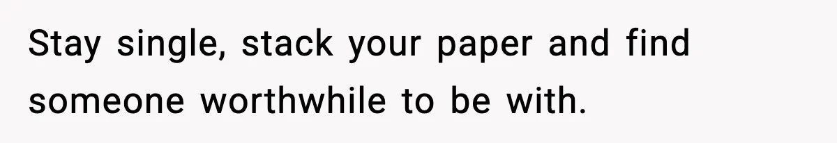Stay single, stack your paper and find someone worthwhile to be with.