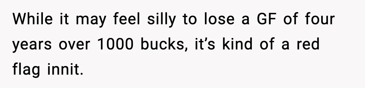 While it may feel silly to lose a GF of four years over 1000 bucks, it’s kind of a red flag innit.