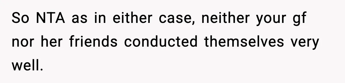 So NTA as in either case, neither your gf nor her friends conducted themselves very well.
