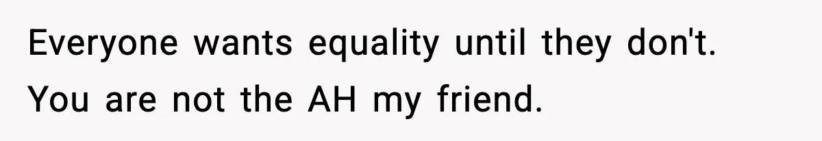 Everyone wants equality until they don't. You are not the AH my friend.