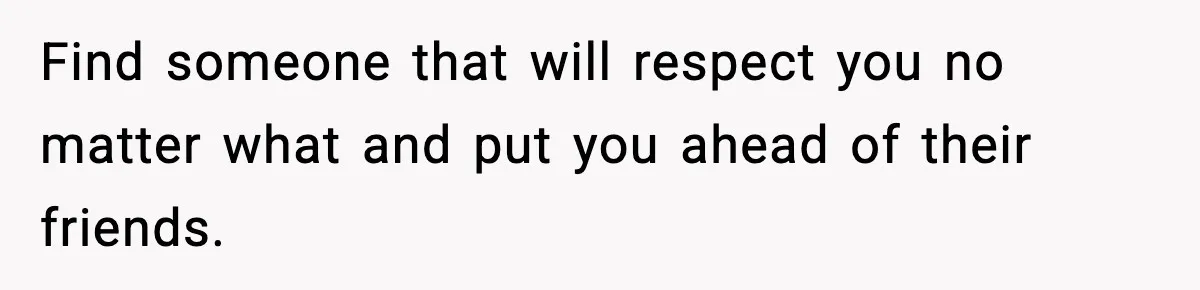Find someone that will respect you no matter what and put you ahead of their friends.