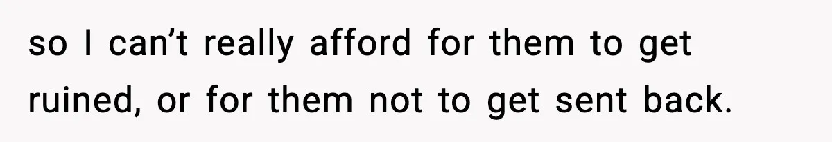 so I can’t really afford for them to get ruined, or for them not to get sent back.