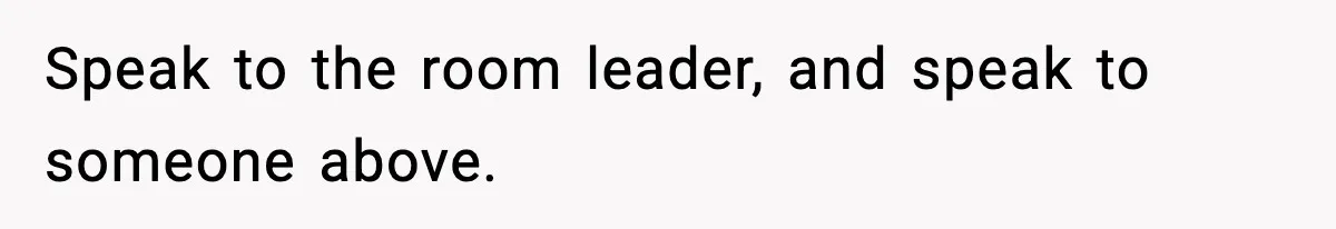 Speak to the room leader, and speak to someone above.