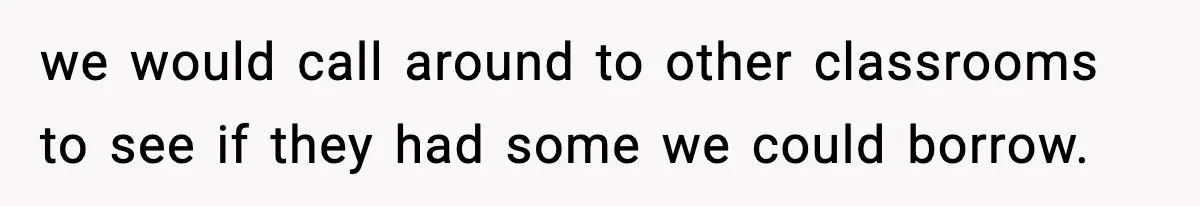 we would call around to other classrooms to see if they had some we could borrow.