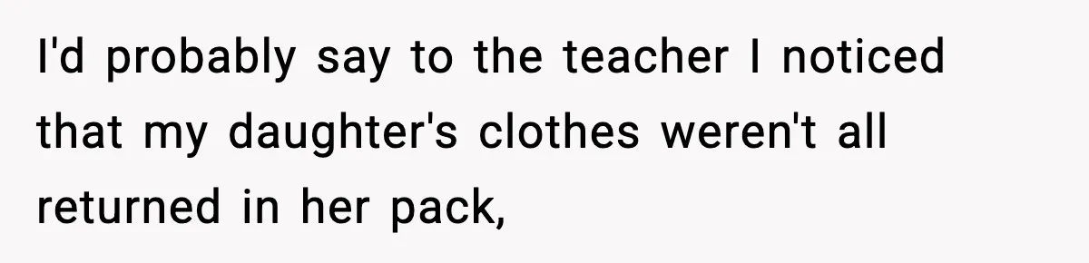 I'd probably say to the teacher I noticed that my daughter's clothes weren't all returned in her pack,