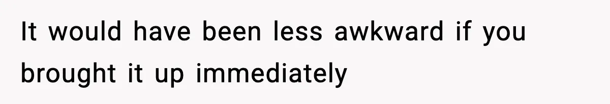 It would have been less awkward if you brought it up immediately