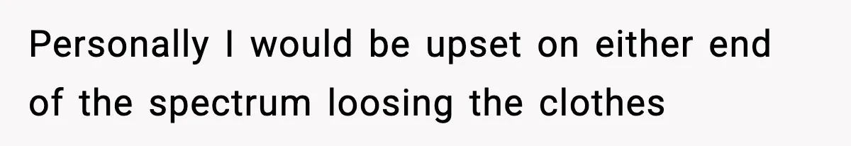 Personally I would be upset on either end of the spectrum loosing the clothes