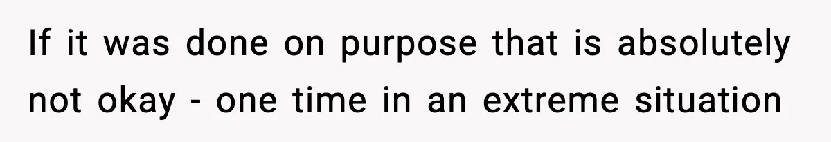 If it was done on purpose that is absolutely not okay - one time in an extreme situation