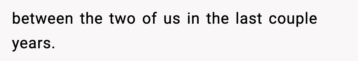 between the two of us in the last couple years.