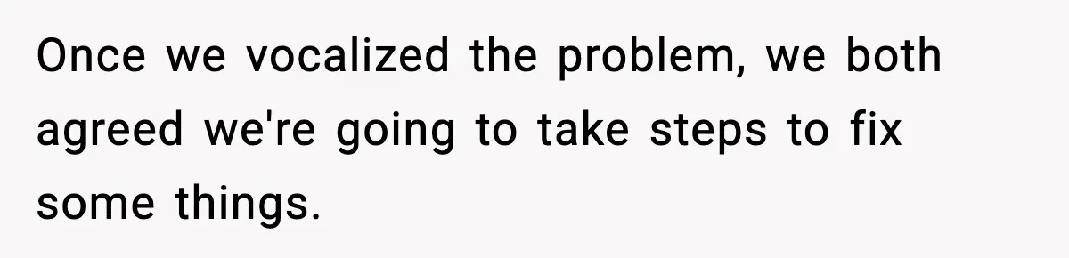 Once we vocalized the problem, we both agreed we're going to take steps to fix some things.