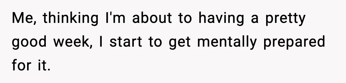 Me, thinking I'm about to having a pretty good week, I start to get mentally prepared for it.