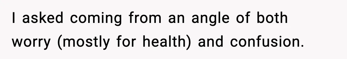 I asked coming from an angle of both worry (mostly for health) and confusion.