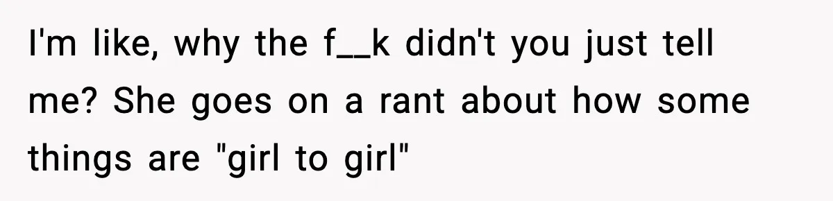 I'm like, why the f__k didn't you just tell me? She goes on a rant about how some things are "girl to girl"