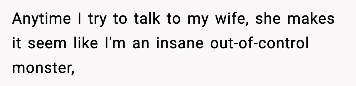 Anytime I try to talk to my wife, she makes it seem like I'm an insane out-of-control monster,