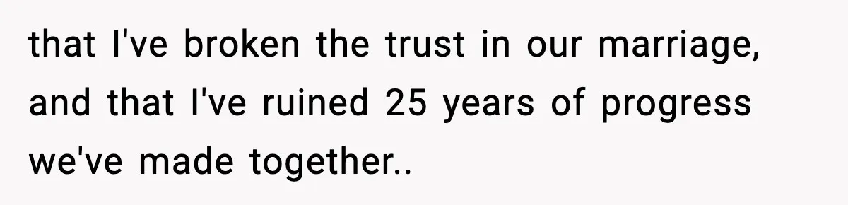 that I've broken the trust in our marriage, and that I've ruined 25 years of progress we've made together..