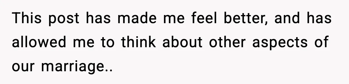 This post has made me feel better, and has allowed me to think about other aspects of our marriage..