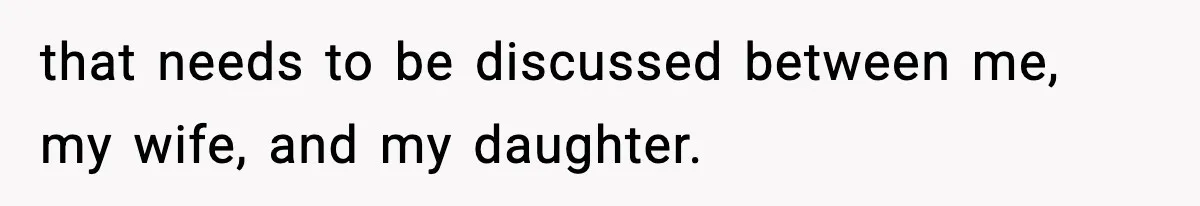 that needs to be discussed between me, my wife, and my daughter.