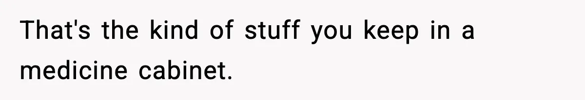 That's the kind of stuff you keep in a medicine cabinet.