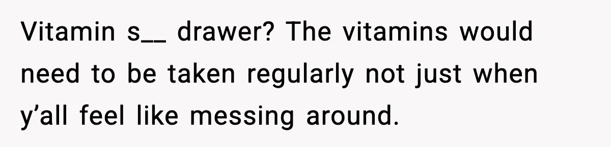 Vitamin s__ drawer? The vitamins would need to be taken regularly not just when y’all feel like messing around.