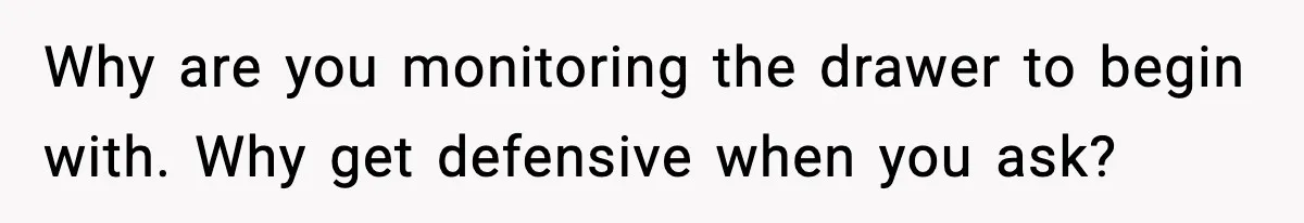 Why are you monitoring the drawer to begin with. Why get defensive when you ask?